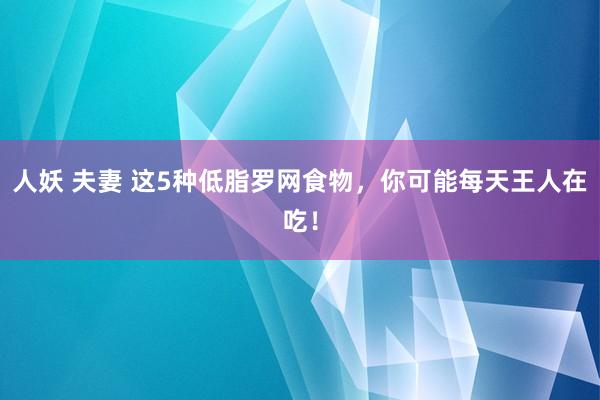 人妖 夫妻 这5种低脂罗网食物，你可能每天王人在吃！