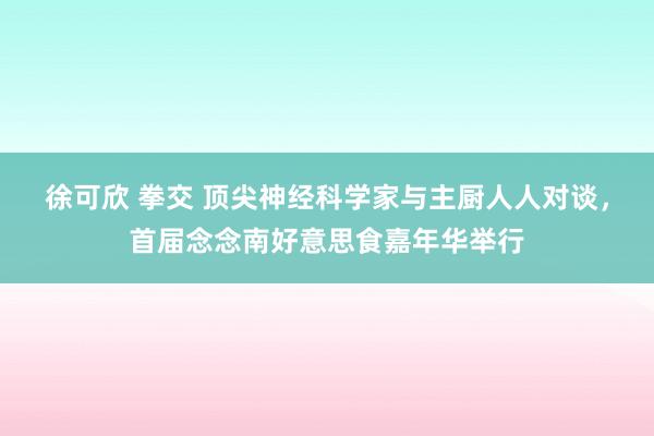 徐可欣 拳交 顶尖神经科学家与主厨人人对谈，首届念念南好意思食嘉年华举行