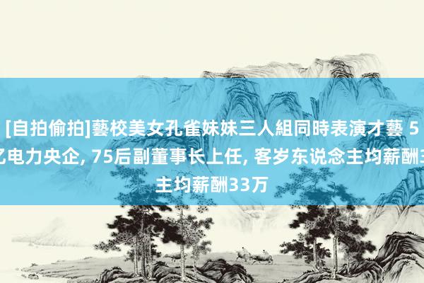 [自拍偷拍]藝校美女孔雀妹妹三人組同時表演才藝 500亿电力央企, 75后副董事长上任, 客岁东说念主均薪酬33万