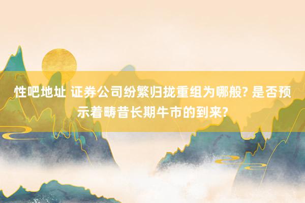 性吧地址 证券公司纷繁归拢重组为哪般? 是否预示着畴昔长期牛市的到来?