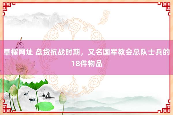 草榴网址 盘货抗战时期，又名国军教会总队士兵的18件物品