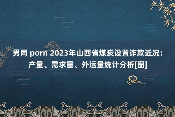 男同 porn 2023年山西省煤炭设置诈欺近况：产量、需求量、外运量统计分析[图]