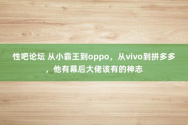 性吧论坛 从小霸王到oppo，从vivo到拼多多，他有幕后大佬该有的神志