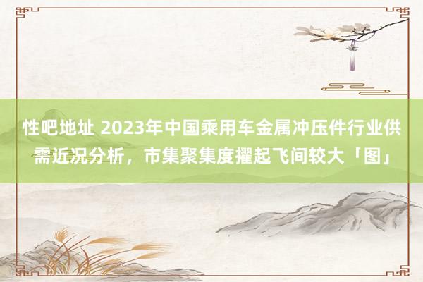 性吧地址 2023年中国乘用车金属冲压件行业供需近况分析，市集聚集度擢起飞间较大「图」