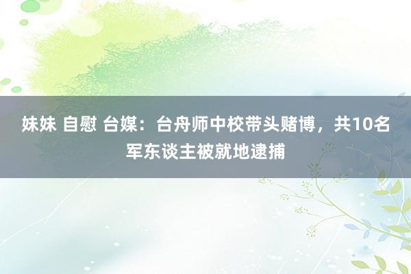 妹妹 自慰 台媒：台舟师中校带头赌博，共10名军东谈主被就地逮捕