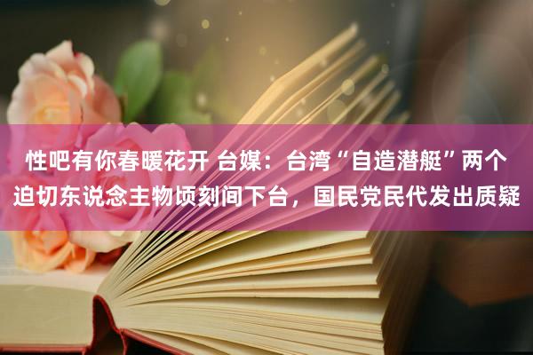 性吧有你春暖花开 台媒：台湾“自造潜艇”两个迫切东说念主物顷刻间下台，国民党民代发出质疑