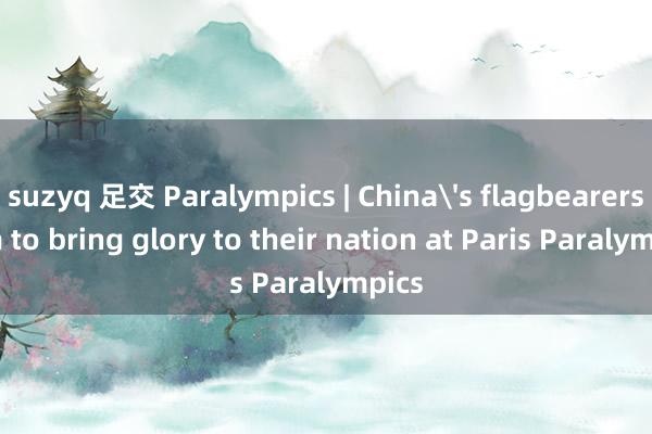 suzyq 足交 Paralympics | China's flagbearers aim to bring glory to their nation at Paris Paralympics