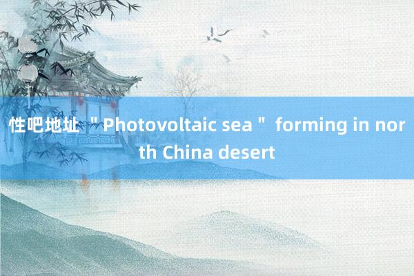 性吧地址 ＂Photovoltaic sea＂ forming in north China desert