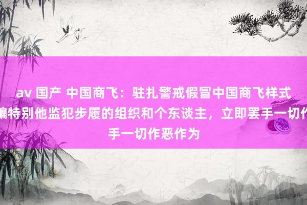 av 国产 中国商飞：驻扎警戒假冒中国商飞样式实施诓骗特别他监犯步履的组织和个东谈主，立即罢手一切作恶作为