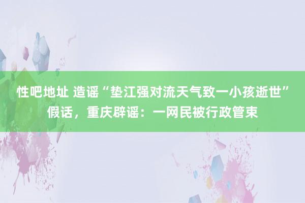 性吧地址 造谣“垫江强对流天气致一小孩逝世”假话，重庆辟谣：一网民被行政管束