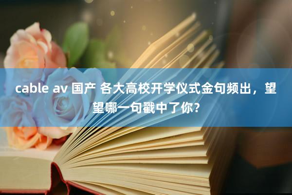 cable av 国产 各大高校开学仪式金句频出，望望哪一句戳中了你？