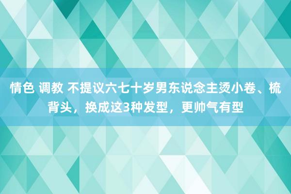 情色 调教 不提议六七十岁男东说念主烫小卷、梳背头，换成这3种发型，更帅气有型