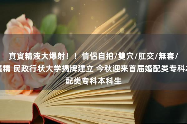 真實精液大爆射！！情侶自拍/雙穴/肛交/無套/大量噴精 民政行状大学揭牌建立 今秋迎来首届婚配类专科本科生