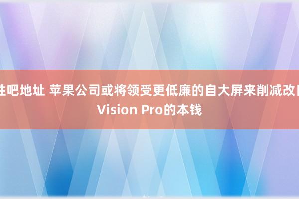 性吧地址 苹果公司或将领受更低廉的自大屏来削减改日Vision Pro的本钱