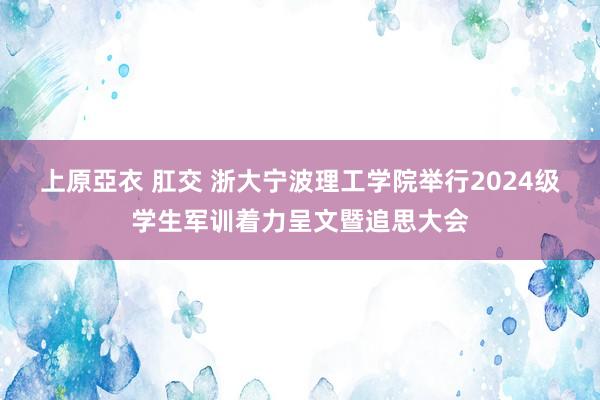 上原亞衣 肛交 浙大宁波理工学院举行2024级学生军训着力呈文暨追思大会