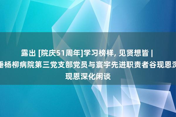 露出 [院庆51周年]学习榜样, 见贤想皆 | 北京市垂杨柳病院第三党支部党员与寰宇先进职责者谷现恩深化闲谈