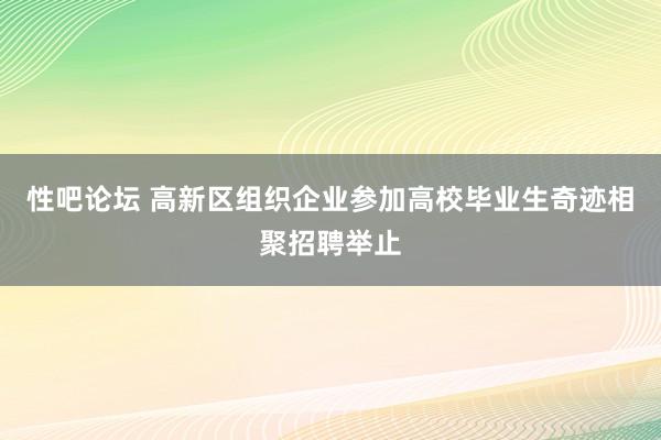 性吧论坛 高新区组织企业参加高校毕业生奇迹相聚招聘举止