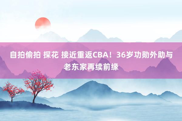 自拍偷拍 探花 接近重返CBA！36岁功勋外助与老东家再续前缘