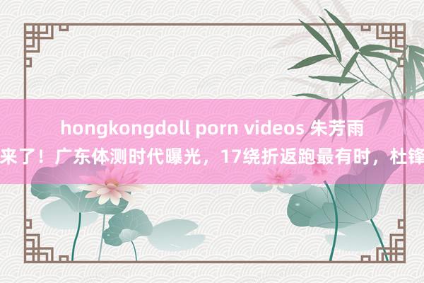 hongkongdoll porn videos 朱芳雨大考来了！广东体测时代曝光，17绕折返跑最有时，杜锋摊牌