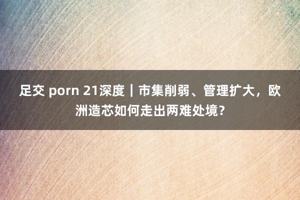 足交 porn 21深度｜市集削弱、管理扩大，欧洲造芯如何走出两难处境？