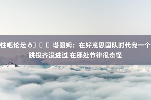 性吧论坛 👀塔图姆：在好意思国队时代我一个跳投齐没进过 在那处节律很奇怪