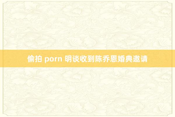 偷拍 porn 明谈收到陈乔恩婚典邀请