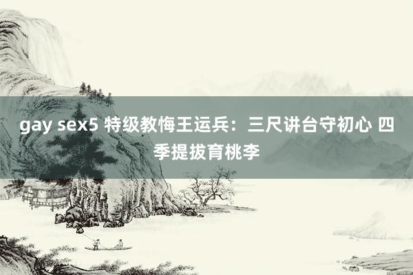 gay sex5 特级教悔王运兵：三尺讲台守初心 四季提拔育桃李