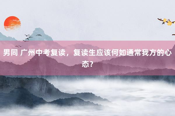 男同 广州中考复读，复读生应该何如通常我方的心态？