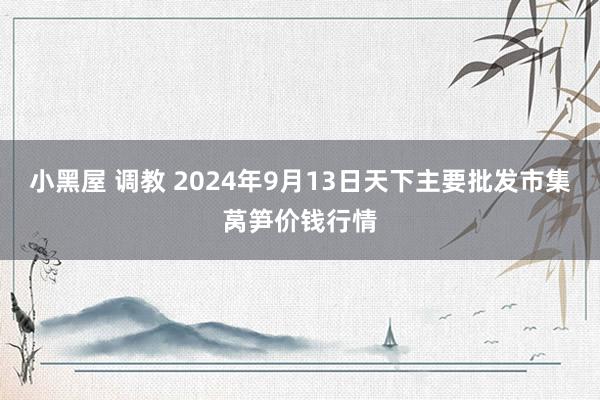 小黑屋 调教 2024年9月13日天下主要批发市集莴笋价钱行情