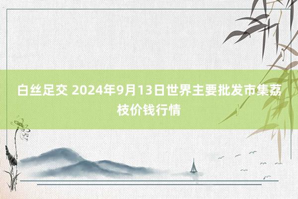 白丝足交 2024年9月13日世界主要批发市集荔枝价钱行情