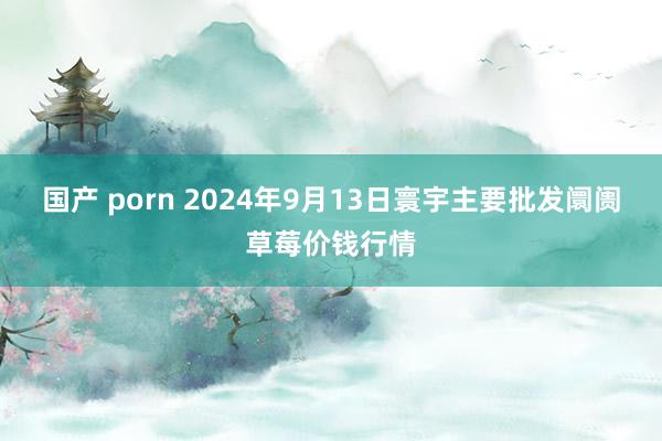 国产 porn 2024年9月13日寰宇主要批发阛阓草莓价钱行情