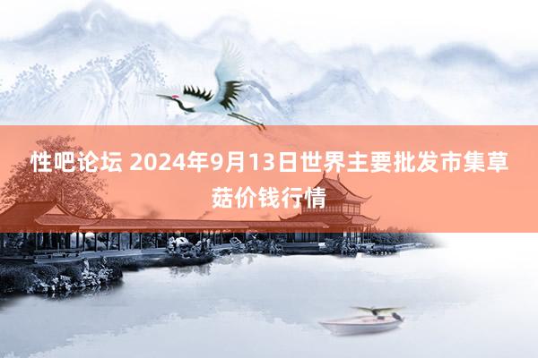 性吧论坛 2024年9月13日世界主要批发市集草菇价钱行情