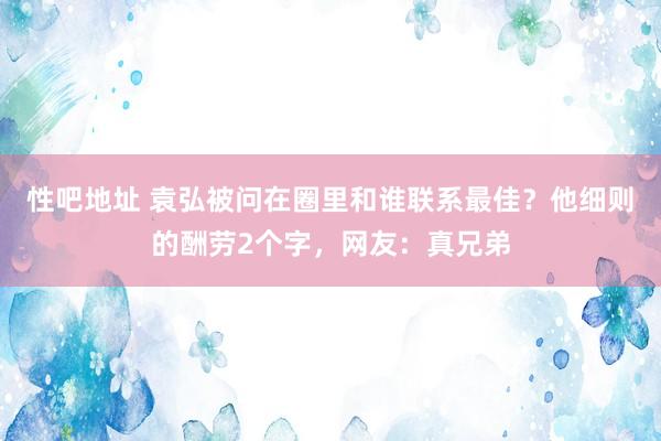 性吧地址 袁弘被问在圈里和谁联系最佳？他细则的酬劳2个字，网友：真兄弟