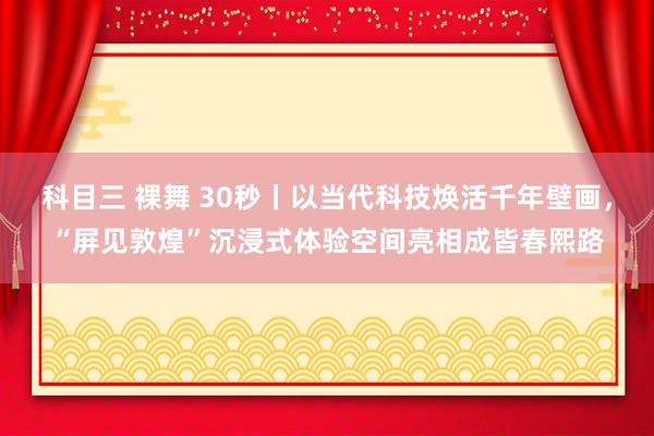 科目三 裸舞 30秒丨以当代科技焕活千年壁画，“屏见敦煌”沉浸式体验空间亮相成皆春熙路