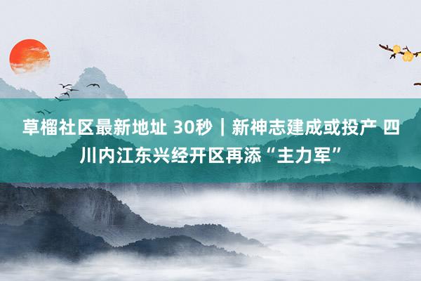 草榴社区最新地址 30秒｜新神志建成或投产 四川内江东兴经开区再添“主力军”