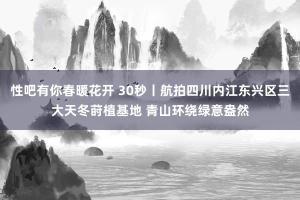 性吧有你春暖花开 30秒丨航拍四川内江东兴区三大天冬莳植基地 青山环绕绿意盎然