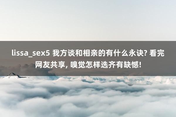 lissa_sex5 我方谈和相亲的有什么永诀? 看完网友共享, 嗅觉怎样选齐有缺憾!