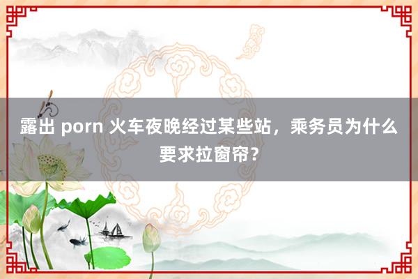 露出 porn 火车夜晚经过某些站，乘务员为什么要求拉窗帘？