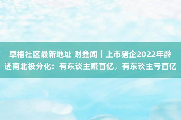 草榴社区最新地址 财鑫闻｜上市猪企2022年龄迹南北极分化：有东谈主赚百亿，有东谈主亏百亿