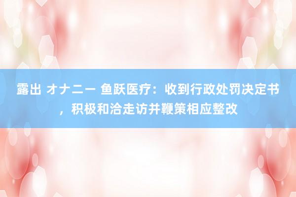 露出 オナニー 鱼跃医疗：收到行政处罚决定书，积极和洽走访并鞭策相应整改