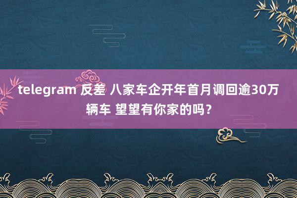 telegram 反差 八家车企开年首月调回逾30万辆车 望望有你家的吗？