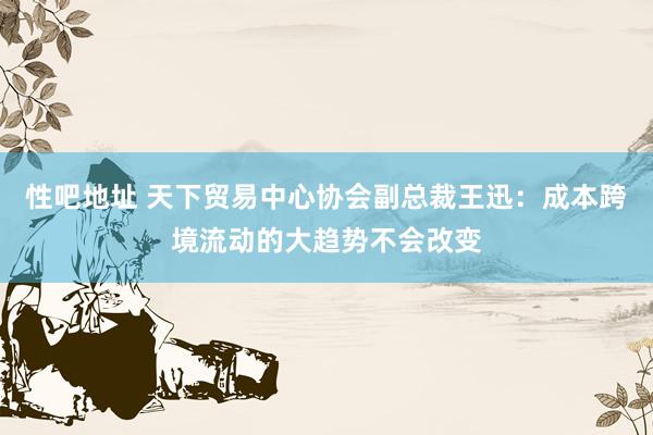 性吧地址 天下贸易中心协会副总裁王迅：成本跨境流动的大趋势不会改变