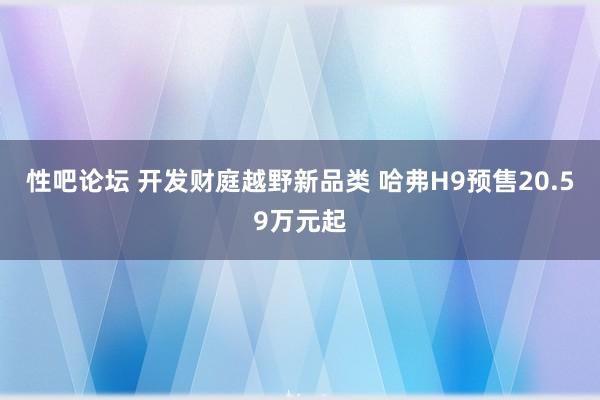 性吧论坛 开发财庭越野新品类 哈弗H9预售20.59万元起