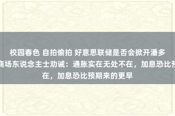 校园春色 自拍偷拍 好意思联储是否会掀开潘多拉的盒子？商场东说念主士劝诫：通胀实在无处不在，加息恐比预期来的更早