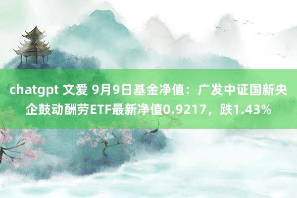 chatgpt 文爱 9月9日基金净值：广发中证国新央企鼓动酬劳ETF最新净值0.9217，跌1.43%