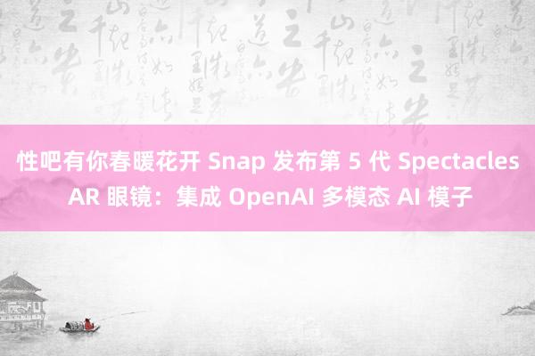 性吧有你春暖花开 Snap 发布第 5 代 Spectacles AR 眼镜：集成 OpenAI 多模态 AI 模子