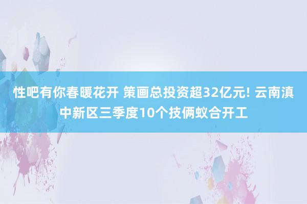 性吧有你春暖花开 策画总投资超32亿元! 云南滇中新区三季度10个技俩蚁合开工