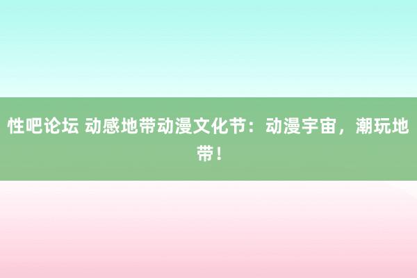 性吧论坛 动感地带动漫文化节：动漫宇宙，潮玩地带！