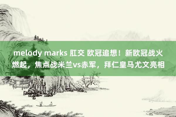 melody marks 肛交 欧冠追想！新欧冠战火燃起，焦点战米兰vs赤军，拜仁皇马尤文亮相