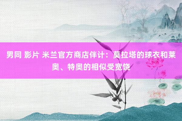 男同 影片 米兰官方商店伴计：莫拉塔的球衣和莱奥、特奥的相似受宽饶